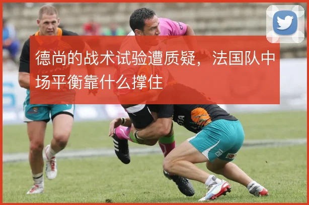 德尚的战术试验遭质疑，法国队中场平衡靠什么撑住