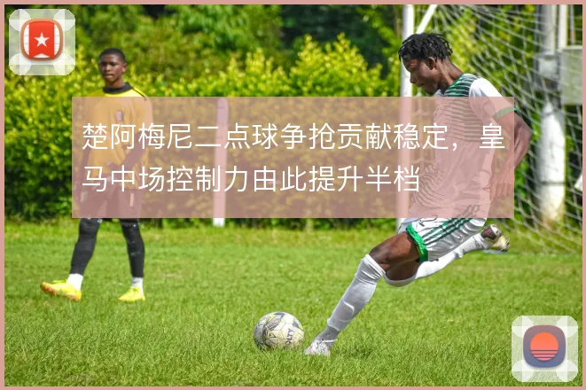 楚阿梅尼二点球争抢贡献稳定，皇马中场控制力由此提升半档