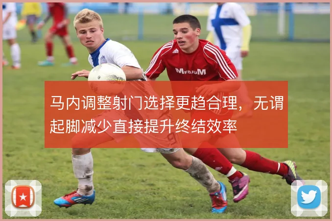 马内调整射门选择更趋合理，无谓起脚减少直接提升终结效率