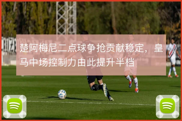 楚阿梅尼二点球争抢贡献稳定，皇马中场控制力由此提升半档