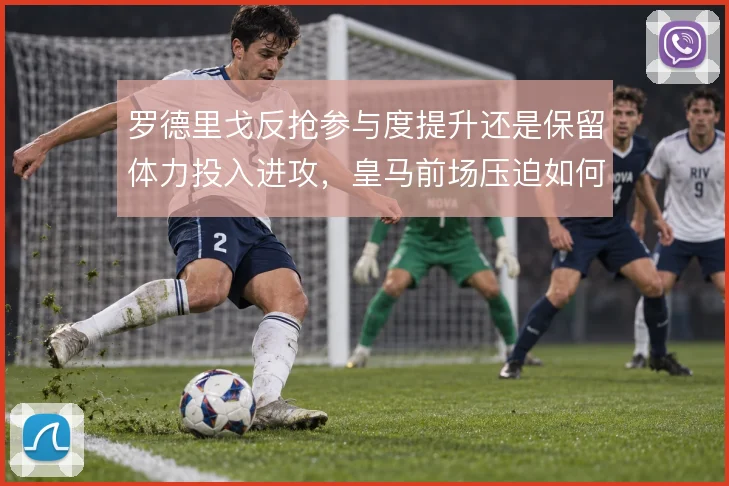 罗德里戈反抢参与度提升还是保留体力投入进攻,皇马前场压迫如何取舍