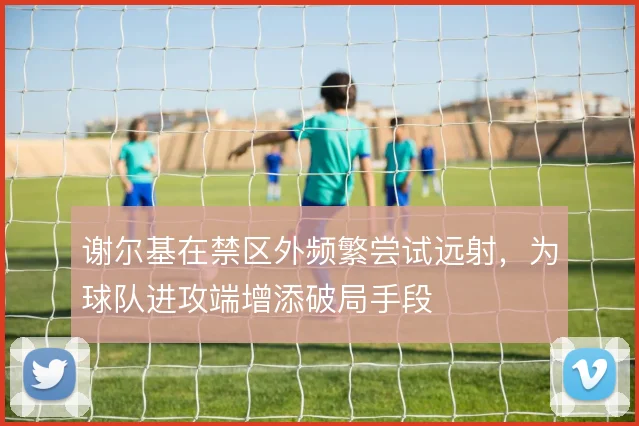 谢尔基在禁区外频繁尝试远射，为球队进攻端增添破局手段