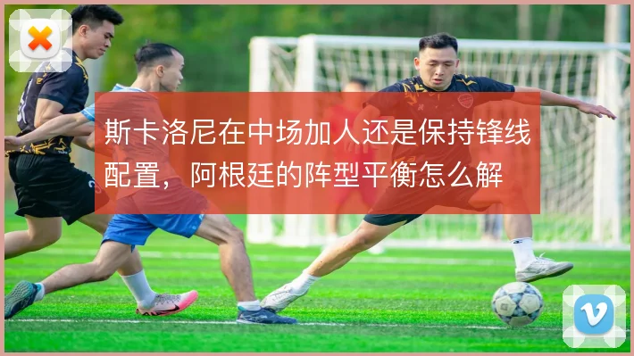 斯卡洛尼在中场加人还是保持锋线配置,阿根廷的阵型平衡怎么解