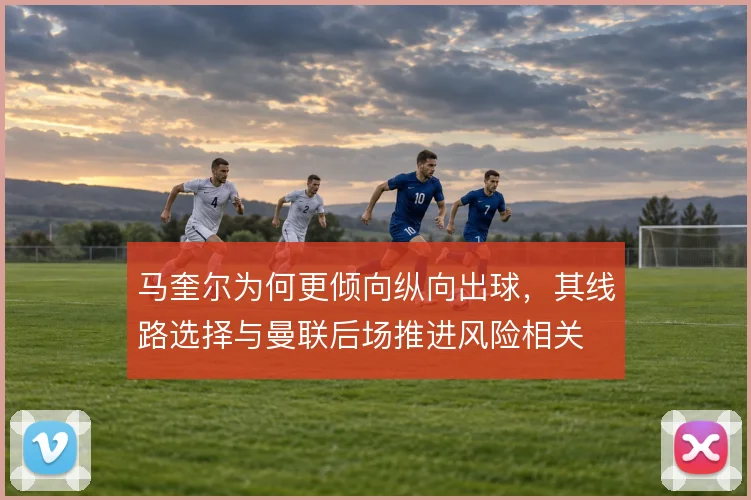 马奎尔为何更倾向纵向出球,其线路选择与曼联后场推进风险相关