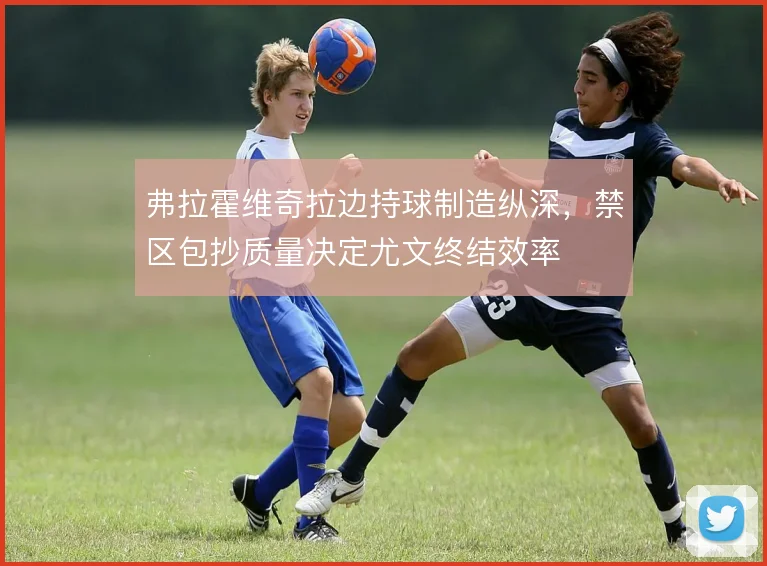 弗拉霍维奇拉边持球制造纵深，禁区包抄质量决定尤文终结效率