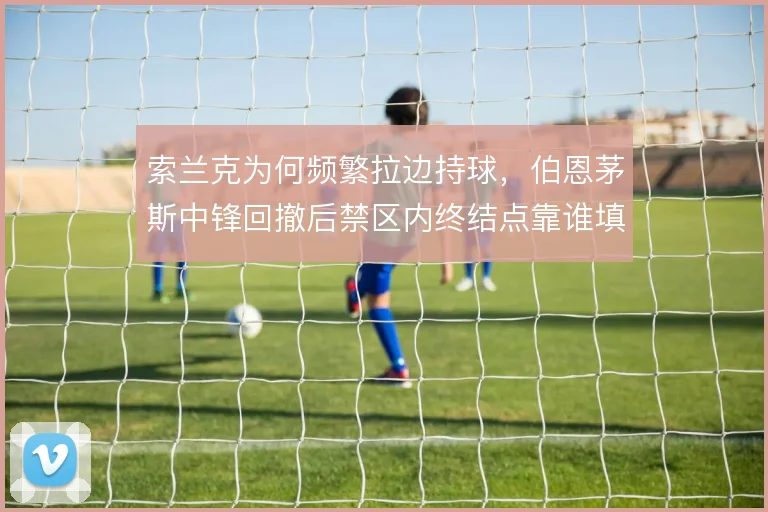 索兰克为何频繁拉边持球，伯恩茅斯中锋回撤后禁区内终结点靠谁填补