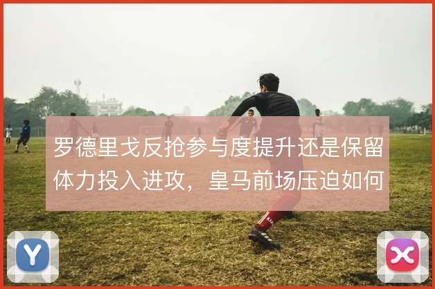 罗德里戈反抢参与度提升还是保留体力投入进攻,皇马前场压迫如何取舍