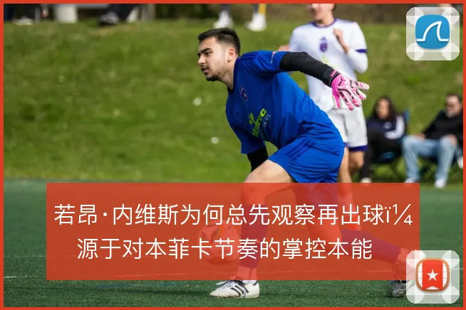 若昂·内维斯为何总先观察再出球，源于对本菲卡节奏的掌控本能