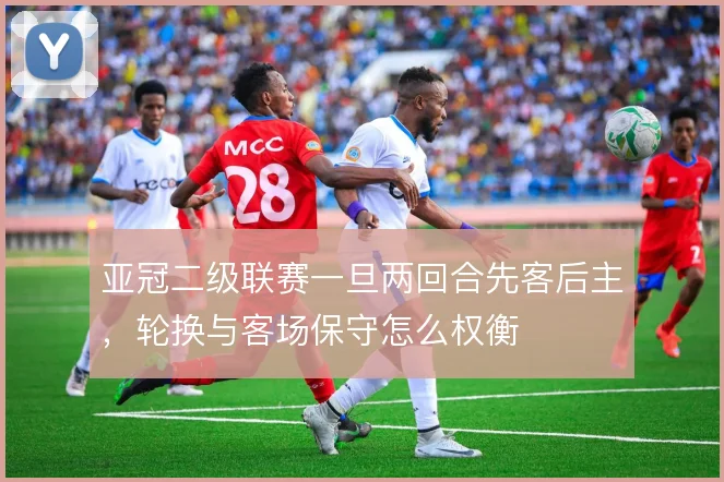 亚冠二级联赛一旦两回合先客后主，轮换与客场保守怎么权衡